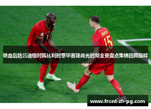 铁血后防吕迪格对阵比利时意甲赛场高光时刻全景盘点集锦回顾巅峰 铁血后防吕迪格对阵比利时意甲赛场高光时刻全景盘点集锦回顾巅峰