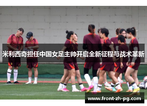 米利西奇担任中国女足主帅开启全新征程与战术革新